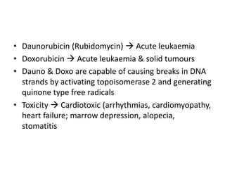 • Daunorubicin (Rubidomycin)  Acute leukaemia
• Doxorubicin  Acute leukaemia & solid tumours
• Dauno & Doxo are capable of causing breaks in DNA
strands by activating topoisomerase 2 and generating
quinone type free radicals
• Toxicity  Cardiotoxic (arrhythmias, cardiomyopathy,
heart failure; marrow depression, alopecia,
stomatitis
 