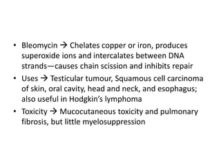 • Bleomycin  Chelates copper or iron, produces
superoxide ions and intercalates between DNA
strands—causes chain scission and inhibits repair
• Uses  Testicular tumour, Squamous cell carcinoma
of skin, oral cavity, head and neck, and esophagus;
also useful in Hodgkin’s lymphoma
• Toxicity  Mucocutaneous toxicity and pulmonary
fibrosis, but little myelosuppression
 