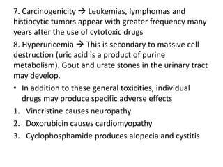 7. Carcinogenicity  Leukemias, lymphomas and
histiocytic tumors appear with greater frequency many
years after the use of cytotoxic drugs
8. Hyperuricemia  This is secondary to massive cell
destruction (uric acid is a product of purine
metabolism). Gout and urate stones in the urinary tract
may develop.
• In addition to these general toxicities, individual
drugs may produce specific adverse effects
1. Vincristine causes neuropathy
2. Doxorubicin causes cardiomyopathy
3. Cyclophosphamide produces alopecia and cystitis
 