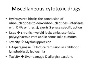 Miscellaneous cytotoxic drugs
• Hydroxyurea blocks the conversion of
ribonucleotides to deoxyribonucleotides (interferes
with DNA synthesis); exerts S phase specific action
• Uses  chronic myeloid leukaemia, psoriasis,
polycythaemia vera and in some solid tumours.
• Toxicity  Myelosuppression
• L-Asparaginase  Induce remission in childhood
lymphoblastic leukaemia
• Toxicity  Liver damage & allergic reactions
 