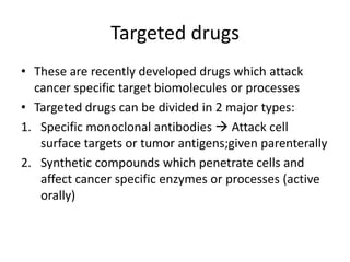 Targeted drugs
• These are recently developed drugs which attack
cancer specific target biomolecules or processes
• Targeted drugs can be divided in 2 major types:
1. Specific monoclonal antibodies  Attack cell
surface targets or tumor antigens;given parenterally
2. Synthetic compounds which penetrate cells and
affect cancer specific enzymes or processes (active
orally)
 