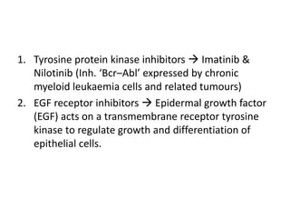 1. Tyrosine protein kinase inhibitors  Imatinib &
Nilotinib (Inh. ‘Bcr–Abl’ expressed by chronic
myeloid leukaemia cells and related tumours)
2. EGF receptor inhibitors  Epidermal growth factor
(EGF) acts on a transmembrane receptor tyrosine
kinase to regulate growth and differentiation of
epithelial cells.
 