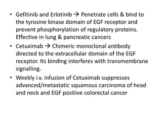 • Gefitinib and Erlotinib  Penetrate cells & bind to
the tyrosine kinase domain of EGF receptor and
prevent phosphorylation of regulatory proteins.
Effective in lung & pancreatic cancers
• Cetuximab  Chimeric monoclonal antibody
directed to the extracellular domain of the EGF
receptor. Its binding interferes with transmembrane
signalling.
• Weekly i.v. infusion of Cetuximab suppresses
advanced/metastatic squamous carcinoma of head
and neck and EGF positive colorectal cancer
 