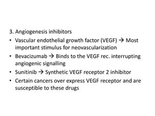 3. Angiogenesis inhibitors
• Vascular endothelial growth factor (VEGF)  Most
important stimulus for neovascularization
• Bevacizumab  Binds to the VEGF rec. interrupting
angiogenic signalling
• Sunitinib  Synthetic VEGF receptor 2 inhibitor
• Certain cancers over express VEGF receptor and are
susceptible to these drugs
 