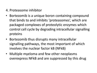 4. Proteasome inhibitor
• Bortezomib is a unique boron containing compound
that binds to and inhibits ‘proteasomes’, which are
packaged complexes of proteolytic enzymes which
control cell cycle by degrading intracellular signalling
proteins
• Bortezomib thus disrupts many intracellular
signalling pathways, the most important of which
involves the nuclear factor kB (NFkB)
• Multiple myeloma and few other neoplasms
overexpress NFkB and are suppressed by this drug
 