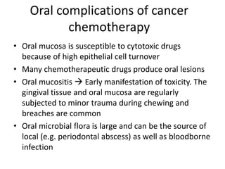 Oral complications of cancer
chemotherapy
• Oral mucosa is susceptible to cytotoxic drugs
because of high epithelial cell turnover
• Many chemotherapeutic drugs produce oral lesions
• Oral mucositis  Early manifestation of toxicity. The
gingival tissue and oral mucosa are regularly
subjected to minor trauma during chewing and
breaches are common
• Oral microbial flora is large and can be the source of
local (e.g. periodontal abscess) as well as bloodborne
infection
 
