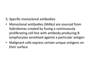 5. Specific monoclonal antibodies
• Monoclonal antibodies (MAbs) are sourced from
hybridomas created by fusing a continuously
proliferating cell line with antibody producing B
lymphocytes sensitized against a particular antigen
• Malignant cells express certain unique antigens on
their surface
 