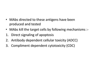 • MAbs directed to these antigens have been
produced and tested
• MAbs kill the target cells by following mechanisms :-
1. Direct signaling of apoptosis
2. Antibody dependent cellular toxicity (ADCC)
3. Compliment dependent cytotoxicity (CDC)
 