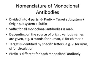 Nomenclature of Monoclonal
Antibodies
• Divided into 4 parts  Prefix + Target subsystem +
Origin subsystem + Suffix
• Suffix for all monoclonal antibodies is mab
• Depending on the source of origin, various names
are given, e.g. u stands for human, xi for chimeric
• Target is identified by specific letters, e.g. vi for virus,
ci for circulation
• Prefix is different for each monoclonal antibody
 