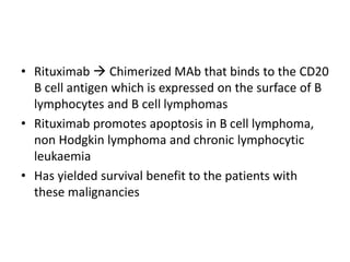 • Rituximab  Chimerized MAb that binds to the CD20
B cell antigen which is expressed on the surface of B
lymphocytes and B cell lymphomas
• Rituximab promotes apoptosis in B cell lymphoma,
non Hodgkin lymphoma and chronic lymphocytic
leukaemia
• Has yielded survival benefit to the patients with
these malignancies
 