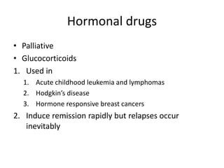 Hormonal drugs
• Palliative
• Glucocorticoids
1. Used in
1. Acute childhood leukemia and lymphomas
2. Hodgkin’s disease
3. Hormone responsive breast cancers
2. Induce remission rapidly but relapses occur
inevitably
 