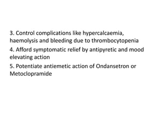 3. Control complications like hypercalcaemia,
haemolysis and bleeding due to thrombocytopenia
4. Afford symptomatic relief by antipyretic and mood
elevating action
5. Potentiate antiemetic action of Ondansetron or
Metoclopramide
 