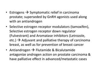 • Estrogens  Symptomatic relief in carcinoma
prostate; superseded by GnRH agonists used along
with an antiandrogen
• Selective estrogen receptor modulators (tamoxifen),
Selective estrogen receptor down regulator
(Fulvestrant) and Aromatase inhibitors (Letrozole,
etc.)  Adjuvant and palliative therapy of carcinoma
breast, as well as for prevention of breast cancer
• Antiandrogen  Flutamide & Bicalutamide
antagonize androgen action on prostate carcinoma &
have palliative effect in advanced/metastatic cases
 