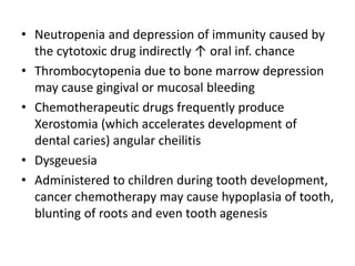 • Neutropenia and depression of immunity caused by
the cytotoxic drug indirectly ↑ oral inf. chance
• Thrombocytopenia due to bone marrow depression
may cause gingival or mucosal bleeding
• Chemotherapeutic drugs frequently produce
Xerostomia (which accelerates development of
dental caries) angular cheilitis
• Dysgeuesia
• Administered to children during tooth development,
cancer chemotherapy may cause hypoplasia of tooth,
blunting of roots and even tooth agenesis
 