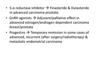• 5-α reductase inhibitor  Finasteride & Dutasteride
in advanced carcinoma prostate.
• GnRH agonists  Adjuvant/palliative effect in
advanced estrogen/androgen dependent carcinoma
breast/prostate
• Progestins  Temporary remission in some cases of
advanced, recurrent (after surgery/radiotherapy) &
metastatic endometrial carcinoma
 