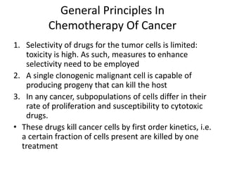 General Principles In
Chemotherapy Of Cancer
1. Selectivity of drugs for the tumor cells is limited:
toxicity is high. As such, measures to enhance
selectivity need to be employed
2. A single clonogenic malignant cell is capable of
producing progeny that can kill the host
3. In any cancer, subpopulations of cells differ in their
rate of proliferation and susceptibility to cytotoxic
drugs.
• These drugs kill cancer cells by first order kinetics, i.e.
a certain fraction of cells present are killed by one
treatment
 