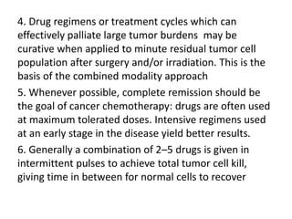 4. Drug regimens or treatment cycles which can
effectively palliate large tumor burdens may be
curative when applied to minute residual tumor cell
population after surgery and/or irradiation. This is the
basis of the combined modality approach
5. Whenever possible, complete remission should be
the goal of cancer chemotherapy: drugs are often used
at maximum tolerated doses. Intensive regimens used
at an early stage in the disease yield better results.
6. Generally a combination of 2–5 drugs is given in
intermittent pulses to achieve total tumor cell kill,
giving time in between for normal cells to recover
 
