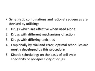 • Synergistic combinations and rational sequences are
devised by utilizing:
1. Drugs which are effective when used alone
2. Drugs with different mechanisms of action
3. Drugs with differing toxicities
4. Empirically by trial and error; optimal schedules are
mostly developed by this procedure
5. Kinetic scheduling: on the basis of cell cycle
specificity or nonspecificity of drugs
 