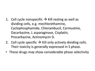 1. Cell cycle nonspecific  Kill resting as well as
dividing cells, e.g. mechlorethamine,
Cyclophosphamide, Chlorambucil, Carmustine,
Dacarbazine, L asparaginase, Cisplatin,
Procarbazine, Actinomycin D.
2. Cell cycle specific  Kill only actively dividing cells.
Their toxicity is generally expressed in S phase.
• These drugs may show considerable phase selectivity
 