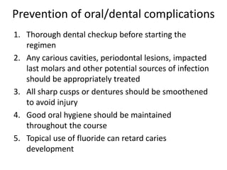 Prevention of oral/dental complications
1. Thorough dental checkup before starting the
regimen
2. Any carious cavities, periodontal lesions, impacted
last molars and other potential sources of infection
should be appropriately treated
3. All sharp cusps or dentures should be smoothened
to avoid injury
4. Good oral hygiene should be maintained
throughout the course
5. Topical use of fluoride can retard caries
development
 
