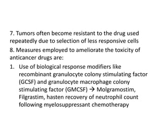 7. Tumors often become resistant to the drug used
repeatedly due to selection of less responsive cells
8. Measures employed to ameliorate the toxicity of
anticancer drugs are:
1. Use of biological response modifiers like
recombinant granulocyte colony stimulating factor
(GCSF) and granulocyte macrophage colony
stimulating factor (GMCSF)  Molgramostim,
Filgrastim, hasten recovery of neutrophil count
following myelosuppressant chemotherapy
 