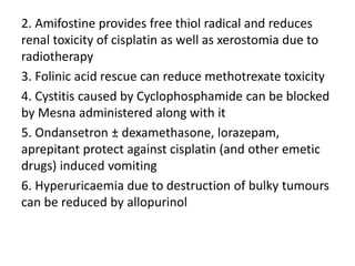 2. Amifostine provides free thiol radical and reduces
renal toxicity of cisplatin as well as xerostomia due to
radiotherapy
3. Folinic acid rescue can reduce methotrexate toxicity
4. Cystitis caused by Cyclophosphamide can be blocked
by Mesna administered along with it
5. Ondansetron ± dexamethasone, lorazepam,
aprepitant protect against cisplatin (and other emetic
drugs) induced vomiting
6. Hyperuricaemia due to destruction of bulky tumours
can be reduced by allopurinol
 