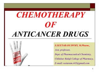 CHEMOTHERAPY
OF
ANTICANCER DRUGS
1
S.SEETARAM SWMY, M.Pharm.,
Asst. professor,
Dept. of Pharmaceutical Chemistry,
Chilukur Balaji College of Pharmacy,
E-mail: seetaram.443@gmail.com
 