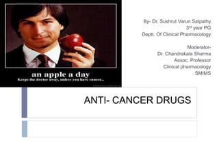 ANTI- CANCER DRUGS
By- Dr. Sushrut Varun Satpathy
3rd year PG
Deptt. Of Clinical Pharmacology
Moderator-
Dr. Chandrakala Sharma
Assoc. Professor
Clinical pharmacology
SMIMS
 