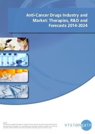 Anti-Cancer Drugs Industry and
Market: Therapies, R&D and
Forecasts 2014-2024
©notice
This material is copyright by visiongain. It is against the law to reproduce any of this material without the prior
written agreement of visiongain.You cannot photocopy, fax, download to database or duplicate in any other way
any of the material contained in this report. Each purchase and single copy is for personal use only.
 