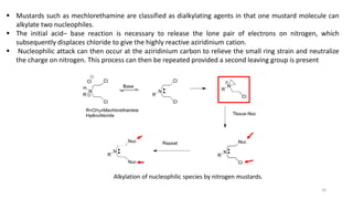 ▪ Mustards such as mechlorethamine are classified as dialkylating agents in that one mustard molecule can
alkylate two nucleophiles.
▪ The initial acid– base reaction is necessary to release the lone pair of electrons on nitrogen, which
subsequently displaces chloride to give the highly reactive aziridinium cation.
▪ Nucleophilic attack can then occur at the aziridinium carbon to relieve the small ring strain and neutralize
the charge on nitrogen. This process can then be repeated provided a second leaving group is present
Alkylation of nucleophilic species by nitrogen mustards.
16
 