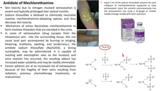 ▪ Skin toxicity due to nitrogen mustard extravasation is
severe and typically prolonged over several months.
▪ Sodium thiosulfate is believed to chemically neutralize
reactive mechlorethamine-alkylating species and thus
decrease skin toxicity.
▪ Mechanism of action Neutralizes mechlorethamine to
form nontoxic thioesters that are excreted in the urine.
▪ In cases of extravasation (drug escapes from the
intravenous vein into the surrounding tissue, this can
cause local pain accompanied by burning or stinging,
blistering, erythema, swelling, and tenderness.), the
antidote sodium thiosulfate (Na2S2O3), a strong
nucleophile, may be administered. It is capable of
reacting with electrophilic sites on the mustard, and
once reaction has occurred, the resulting adduct has
increased water solubility and may be readily eliminated.
▪ Cancer patients are at an increased risk of extravasation
because of the fragility of their veins resulting from
radiation, previous chemotherapy treatments, or
malnutrition
Antidote of Mechlorethamine
Thiosulfate inactivation of mechlorethamine
✓ Inject 2 ml of the sodium thiosulfate solution for each
milligram of mechlorethamine suspected to have
extravasated. Inject the solution subcutaneously into
the extravasation site using a 25-gauge or smaller
needle (change needle with each injection).
18
 