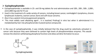 ➢ Cyclophosphamide:
▪ Cyclophosphamide is available in 25- and 50-mg tablets for oral administration and 100-, 200-, 500-, 1,000-,
and 2,000-mg vials for IV use
▪ Used in the treatment of a wide variety of cancers, including breast cancer, nonHodgkin’s lymphoma, chronic
lymphocytic leukemia, ovarian cancer, bone and soft tissue sarcoma.
▪ Also it has a potent immunosuppressant property
▪ This most widely used alkylating agent , it is inactive( Prodrug) in vitro but when it administered it is
metabolized by liver into phosphoramide mustard (active compound).
▪ In the case of cyclophosphamide, it was initially believed that the drug could be selectively activated in
cancer cells because they were believed to contain high levels of phosphoramidase enzymes. This would
remove the electron-withdrawing phosphoryl function and allow aziridine formation to occur.
▪ dehydrogenase
20
 