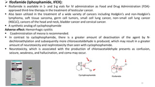 ➢ Ifosfamide (Iphosphamide, IFEX):
▪ Ifosfamide is available in 1- and 3-g vials for IV administration as Food and Drug Administration (FDA)-
approved third-line therapy in the treatment of testicular cancer.
▪ Also been utilized in the treatment of a wide variety of cancers including Hodgkin’s and non-Hodgkin’s
lymphoma, soft tissue sarcoma, germ cell tumors, small cell lung cancer, non–small cell lung cancer
(NSCLC), cancers of the head and neck, bladder cancer and cervical cancer.
▪ A synthetic analog of cyclophosphamide
Adverse effect: Hemorrhagic cystitis
▪ Coadministration of mesna is recommended.
▪ In contrast to cyclophosphamide, there is a greater amount of deactivation of the agent by N-
dechloroethylation and subsequently more chloroacetaldehyde is produced, which may result in a greater
amount of neurotoxicity and nephrotoxicity than seen with cyclophosphamide.
▪ Neurotoxicity, which is associated with the production of chloroacetaldehyde presents as confusion,
seizure, weakness, and hallucination, and coma may occur.
24
 