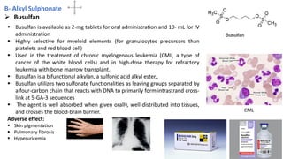 B- Alkyl Sulphonate
➢ Busulfan
▪ Busulfan is available as 2-mg tablets for oral administration and 10- mL for IV
administration
▪ Highly selective for myeloid elements (for granulocytes precursors than
platelets and red blood cell)
▪ Used in the treatment of chronic myelogenous leukemia (CML, a type of
cancer of the white blood cells) and in high-dose therapy for refractory
leukemia with bone marrow transplant.
▪ Busulfan is a bifunctional alkylan, a sulfonic acid alkyl ester,.
▪ Busulfan utilizes two sulfonate functionalities as leaving groups separated by
a four-carbon chain that reacts with DNA to primarily form intrastrand cross-
link at 5-GA-3 sequences
▪ The agent is well absorbed when given orally, well distributed into tissues,
and crosses the blood-brain barrier.
Adverse effect:
▪ Skin pigmentation
▪ Pulmonary fibrosis
▪ Hyperuricemia
CML
26
 