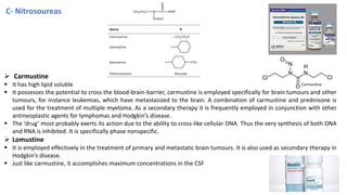C- Nitrosoureas
➢ Carmustine
▪ It has high lipid soluble
▪ It possesses the potential to cross the blood-brain-barrier, carmustine is employed specifically for brain tumours and other
tumours, for instance leukemias, which have metastasized to the brain. A combination of carmustine and prednisone is
used for the treatment of multiple myeloma. As a secondary therapy it is frequently employed in conjunction with other
antineoplastic agents for lymphomas and Hodgkin’s disease.
▪ The ‘drug’ most probably exerts its action due to the ability to cross-like cellular DNA. Thus the very synthesis of both DNA
and RNA is inhibited. It is specifically phase nonspecific.
➢ Lomustine
▪ It is employed effectively in the treatment of primary and metastatic brain tumours. It is also used as secondary therapy in
Hodgkin’s disease.
▪ Just like carmustine, it accomplishes maximum concentrations in the CSF choice status for the treatment of glioblastoma
Carmustine
28
 