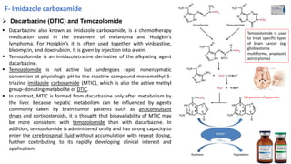 ➢ Dacarbazine (DTIC) and Temozolomide
▪ Dacarbazine also known as imidazole carboxamide, is a chemotherapy
medication used in the treatment of melanoma and Hodgkin's
lymphoma. For Hodgkin's it is often used together with vinblastine,
bleomycin, and doxorubicin. It is given by injection into a vein.
▪ Temozolomide is an imidazotetrazine derivative of the alkylating agent
dacarbazine.
▪ Temozolomide is not active but undergoes rapid nonenzymatic
conversion at physiologic pH to the reactive compound monomethyl 5-
triazino imidazole carboxamide (MTIC), which is also the active methyl
group–donating metabolite of DTIC.
▪ In contrast, MTIC is formed from dacarbazine only after metabolism by
the liver. Because hepatic metabolism can be influenced by agents
commonly taken by brain-tumor patients such as anticonvulsant
drugs and corticosteroids, it is thought that bioavailability of MTIC may
be more consistent with temozolomide than with dacarbazine. In
addition, temozolomide is administered orally and has strong capacity to
enter the cerebrospinal fluid without accumulation with repeat dosing,
further contributing to its rapidly developing clinical interest and
applications
O6 position of guanines
Temozolomide is used
to treat specific types
of brain cancer (eg,
glioblastoma
multiforme, anaplastic
astrocytoma)
F- Imidazole carboxamide
34
 