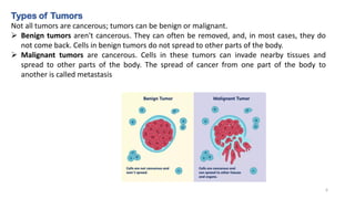 Types of Tumors
Not all tumors are cancerous; tumors can be benign or malignant.
➢ Benign tumors aren't cancerous. They can often be removed, and, in most cases, they do
not come back. Cells in benign tumors do not spread to other parts of the body.
➢ Malignant tumors are cancerous. Cells in these tumors can invade nearby tissues and
spread to other parts of the body. The spread of cancer from one part of the body to
another is called metastasis
6
 