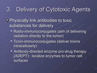 3.
3. Delivery of Cytotoxic Agents
Delivery of Cytotoxic Agents
Physically link antibodies to toxic
Physically link antibodies to toxic
substances for delivery
substances for delivery

Radio-immunoconjugates (aim of delivering
Radio-immunoconjugates (aim of delivering
radiation directly to the tumor)
radiation directly to the tumor)

Toxin-immunoconjugates (deliver toxins
Toxin-immunoconjugates (deliver toxins
intracellularly)
intracellularly)

Antibody-directed enzyme pro-drug therapy
Antibody-directed enzyme pro-drug therapy
(ADEPT): localize enzymes to tumor cell
(ADEPT): localize enzymes to tumor cell
surfaces
surfaces
 