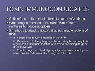 TOXIN IMMUNOCONJUGATES
TOXIN IMMUNOCONJUGATES
Cell surface antigen must internalize upon mAb binding
Cell surface antigen must internalize upon mAb binding
When drug is released, it interferes with protein
When drug is released, it interferes with protein
synthesis to induce apoptosis
synthesis to induce apoptosis
3 methods to attach cytotoxic drug to variable regions of
3 methods to attach cytotoxic drug to variable regions of
mAb
mAb

a. Couple drug to lysine moieties in the mAb
a. Couple drug to lysine moieties in the mAb

b. Generation of aldehyde groups by oxidizing the carbohydrate
b. Generation of aldehyde groups by oxidizing the carbohydrate
region and subsequent reaction with amino-containing drugs or
region and subsequent reaction with amino-containing drugs or
drug derivatives
drug derivatives

c. Couple drugs to sulfhydryl groups by selectively reducing the
c. Couple drugs to sulfhydryl groups by selectively reducing the
interchain disulfides near the Fc region of the mAb
interchain disulfides near the Fc region of the mAb
 