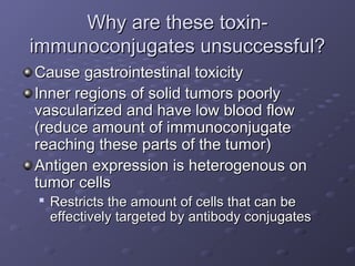 Why are these toxin-
Why are these toxin-
immunoconjugates unsuccessful?
immunoconjugates unsuccessful?
Cause gastrointestinal toxicity
Cause gastrointestinal toxicity
Inner regions of solid tumors poorly
Inner regions of solid tumors poorly
vascularized and have low blood flow
vascularized and have low blood flow
(reduce amount of immunoconjugate
(reduce amount of immunoconjugate
reaching these parts of the tumor)
reaching these parts of the tumor)
Antigen expression is heterogenous on
Antigen expression is heterogenous on
tumor cells
tumor cells

Restricts the amount of cells that can be
Restricts the amount of cells that can be
effectively targeted by antibody conjugates
effectively targeted by antibody conjugates
 