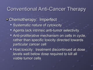 Conventional Anti-Cancer Therapy
Conventional Anti-Cancer Therapy
Chemotherapy: Imperfect
Chemotherapy: Imperfect

Systematic nature of cytoxicity
Systematic nature of cytoxicity

Agents lack intrinsic anti-tumor selectivity
Agents lack intrinsic anti-tumor selectivity

Anti-proliferative mechanism on cells in cycle,
Anti-proliferative mechanism on cells in cycle,
rather than specific toxicity directed towards
rather than specific toxicity directed towards
particular cancer cell
particular cancer cell

Host toxicity: treatment discontinued at dose
Host toxicity: treatment discontinued at dose
levels well below dose required to kill all
levels well below dose required to kill all
viable tumor cells
viable tumor cells
 