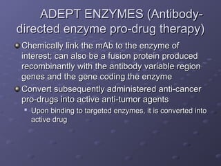 ADEPT ENZYMES (Antibody-
ADEPT ENZYMES (Antibody-
directed enzyme pro-drug therapy)
directed enzyme pro-drug therapy)
Chemically link the mAb to the enzyme of
Chemically link the mAb to the enzyme of
interest; can also be a fusion protein produced
interest; can also be a fusion protein produced
recombinantly with the antibody variable region
recombinantly with the antibody variable region
genes and the gene coding the enzyme
genes and the gene coding the enzyme
Convert subsequently administered anti-cancer
Convert subsequently administered anti-cancer
pro-drugs into active anti-tumor agents
pro-drugs into active anti-tumor agents

Upon binding to targeted enzymes, it is converted into
Upon binding to targeted enzymes, it is converted into
active drug
active drug
 