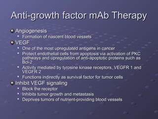 Anti-growth factor mAb Therapy
Anti-growth factor mAb Therapy
Angiogenesis
Angiogenesis

Formation of nascent blood vessels
Formation of nascent blood vessels
VEGF
VEGF

One of the most upregulated antigens in cancer
One of the most upregulated antigens in cancer

Protect endothelial cells from apoptosis via activation of PKC
Protect endothelial cells from apoptosis via activation of PKC
pathways and upregulation of anti-apoptotic proteins such as
pathways and upregulation of anti-apoptotic proteins such as
Bcl-2
Bcl-2

Activity mediated by tyrosine kinase receptors, VEGFR 1 and
Activity mediated by tyrosine kinase receptors, VEGFR 1 and
VEGFR 2
VEGFR 2

Functions indirectly as survival factor for tumor cells
Functions indirectly as survival factor for tumor cells
Inhibit VEGF signaling
Inhibit VEGF signaling

Block the receptor
Block the receptor

Inhibits tumor growth and metastasis
Inhibits tumor growth and metastasis

Deprives tumors of nutrient-providing blood vessels
Deprives tumors of nutrient-providing blood vessels
 