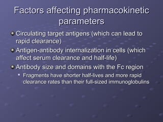 Factors affecting pharmacokinetic
Factors affecting pharmacokinetic
parameters
parameters
Circulating target antigens (which can lead to
Circulating target antigens (which can lead to
rapid clearance)
rapid clearance)
Antigen-antibody internalization in cells (which
Antigen-antibody internalization in cells (which
affect serum clearance and half-life)
affect serum clearance and half-life)
Antibody size and domains with the Fc region
Antibody size and domains with the Fc region

Fragments have shorter half-lives and more rapid
Fragments have shorter half-lives and more rapid
clearance rates than their full-sized immunoglobulins
clearance rates than their full-sized immunoglobulins
 