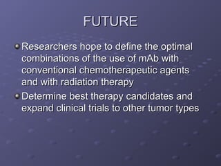 FUTURE
FUTURE
Researchers hope to define the optimal
Researchers hope to define the optimal
combinations of the use of mAb with
combinations of the use of mAb with
conventional chemotherapeutic agents
conventional chemotherapeutic agents
and with radiation therapy
and with radiation therapy
Determine best therapy candidates and
Determine best therapy candidates and
expand clinical trials to other tumor types
expand clinical trials to other tumor types
 