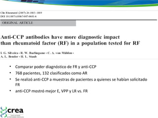 • Comparar poder diagnóstico de FR y anti-CCP
• 768 pacientes, 132 clasificados como AR
• Se realizó anti-CCP a muestras de pacientes a quienes se habían solicitado
FR
• anti-CCP mostró mejor E, VPP y LR vs. FR
 