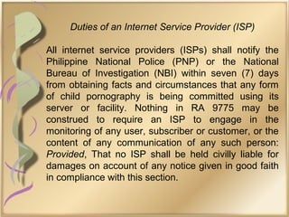 Duties of an Internet Service Provider (ISP)
All internet service providers (ISPs) shall notify the
Philippine National Police (PNP) or the National
Bureau of Investigation (NBI) within seven (7) days
from obtaining facts and circumstances that any form
of child pornography is being committed using its
server or facility. Nothing in RA 9775 may be
construed to require an ISP to engage in the
monitoring of any user, subscriber or customer, or the
content of any communication of any such person:
Provided, That no ISP shall be held civilly liable for
damages on account of any notice given in good faith
in compliance with this section.
 