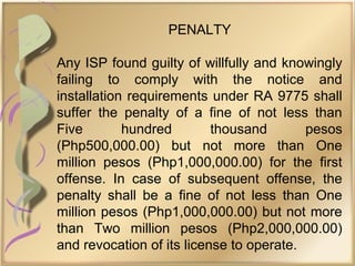 PENALTY
Any ISP found guilty of willfully and knowingly
failing to comply with the notice and
installation requirements under RA 9775 shall
suffer the penalty of a fine of not less than
Five hundred thousand pesos
(Php500,000.00) but not more than One
million pesos (Php1,000,000.00) for the first
offense. In case of subsequent offense, the
penalty shall be a fine of not less than One
million pesos (Php1,000,000.00) but not more
than Two million pesos (Php2,000,000.00)
and revocation of its license to operate.
 