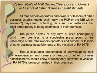Responsibility of Mall Owners/Operators and Owners
or Lessors of Other Business Establishments
All mall owners/operators and owners or lessors of other
business establishments shall notify the PNP or the NBI within
seven (7) days from obtaining facts and circumstances that
child pornography is being committed in their premises
The public display of any form of child pornography
within their premises is a conclusive presumption of the
knowledge of the mall owners/operators and owners or lessors
of other business establishments of the violation of RA 9775.
That a disputable presumption of knowledge by mall
owners/operators and owners or lessors of other business
establishments should know or reasonably know that a violation
of RA 9775 is being committed in their premises.
 