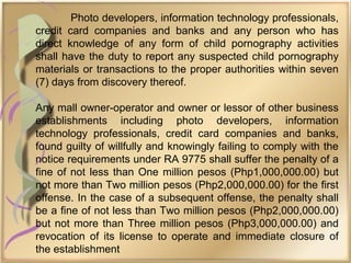 Photo developers, information technology professionals,
credit card companies and banks and any person who has
direct knowledge of any form of child pornography activities
shall have the duty to report any suspected child pornography
materials or transactions to the proper authorities within seven
(7) days from discovery thereof.
Any mall owner-operator and owner or lessor of other business
establishments including photo developers, information
technology professionals, credit card companies and banks,
found guilty of willfully and knowingly failing to comply with the
notice requirements under RA 9775 shall suffer the penalty of a
fine of not less than One million pesos (Php1,000,000.00) but
not more than Two million pesos (Php2,000,000.00) for the first
offense. In the case of a subsequent offense, the penalty shall
be a fine of not less than Two million pesos (Php2,000,000.00)
but not more than Three million pesos (Php3,000,000.00) and
revocation of its license to operate and immediate closure of
the establishment
 
